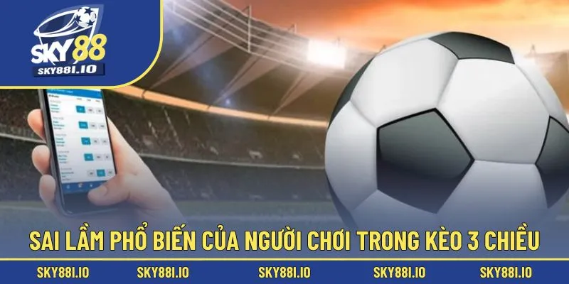 Sai lầm phổ biến của người chơi trong kèo 3 chiều